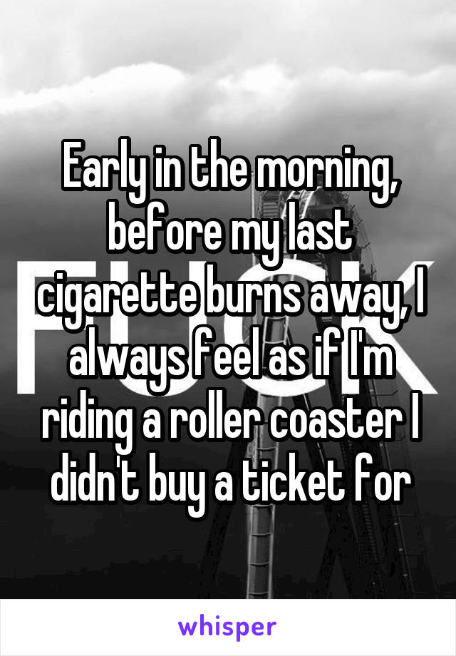 Early in the morning, before my last cigarette burns away, I always feel as if I'm riding a roller coaster I didn't buy a ticket for