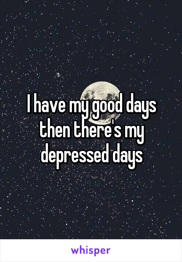 I have my good days then there's my depressed days