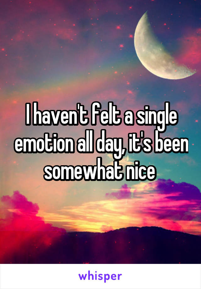 I haven't felt a single emotion all day, it's been somewhat nice 