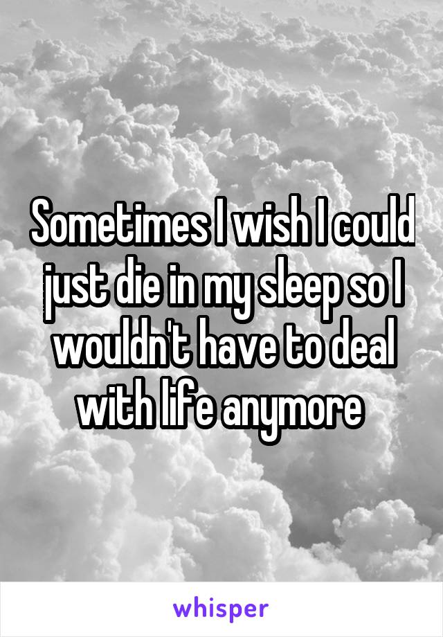 Sometimes I wish I could just die in my sleep so I wouldn't have to deal with life anymore 