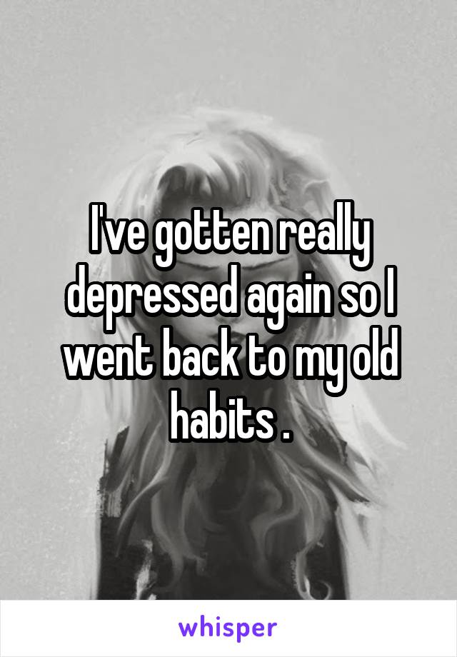I've gotten really depressed again so I went back to my old habits .