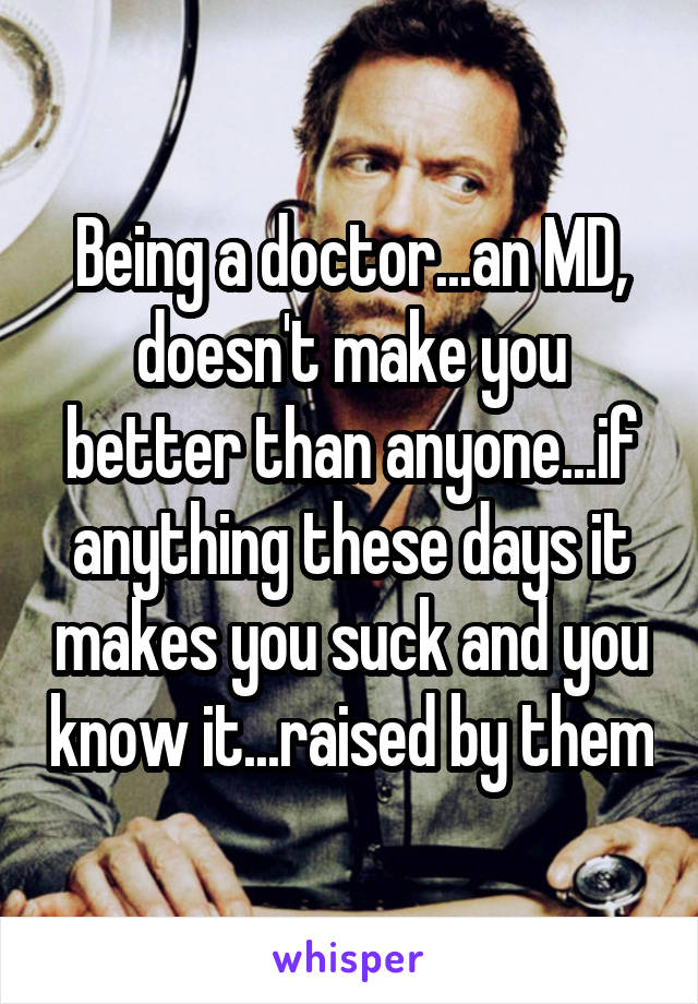 Being a doctor...an MD, doesn't make you better than anyone...if anything these days it makes you suck and you know it...raised by them