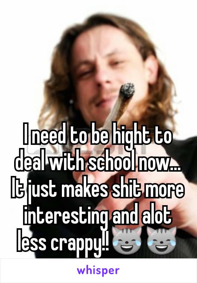 I need to be hight to deal with school now...
It just makes shit more interesting and alot less crappy!!😹😹