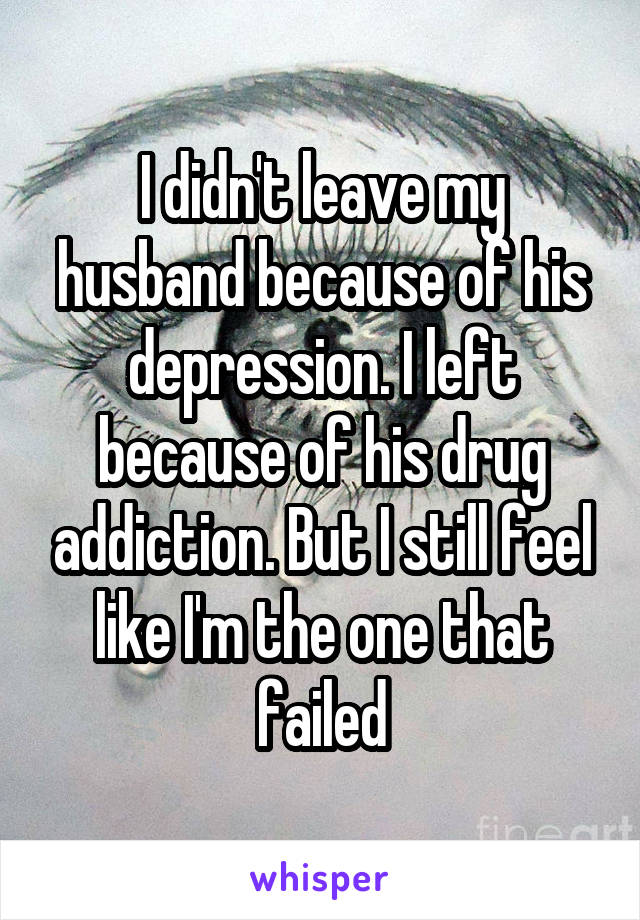 I didn't leave my husband because of his depression. I left because of his drug addiction. But I still feel like I'm the one that failed
