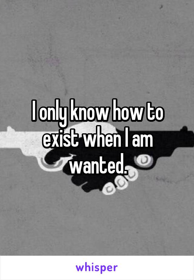 I only know how to exist when I am wanted.