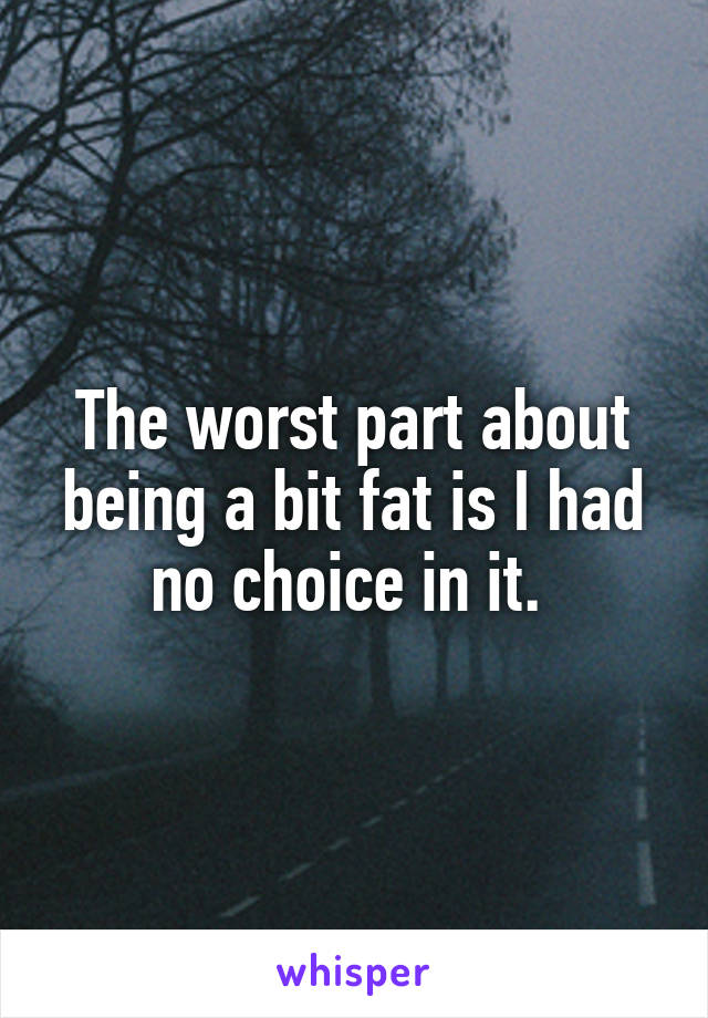 The worst part about being a bit fat is I had no choice in it. 