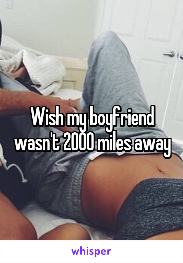 Wish my boyfriend wasn't 2000 miles away