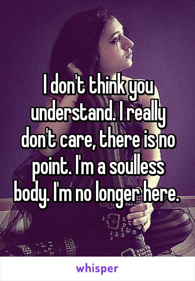 I don't think you understand. I really don't care, there is no point. I'm a soulless body. I'm no longer here. 