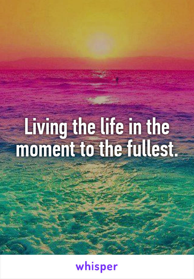 Living the life in the moment to the fullest.