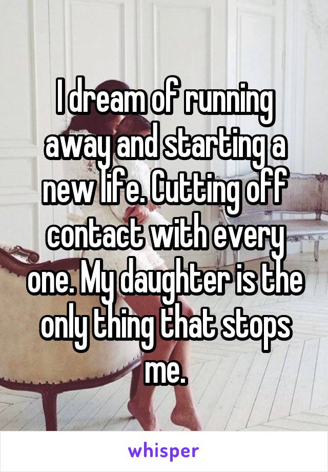 I dream of running away and starting a new life. Cutting off contact with every one. My daughter is the only thing that stops me.