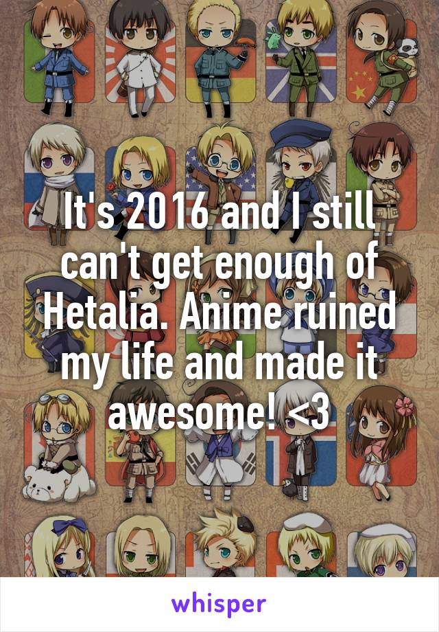 It's 2016 and I still can't get enough of Hetalia. Anime ruined my life and made it awesome! <3