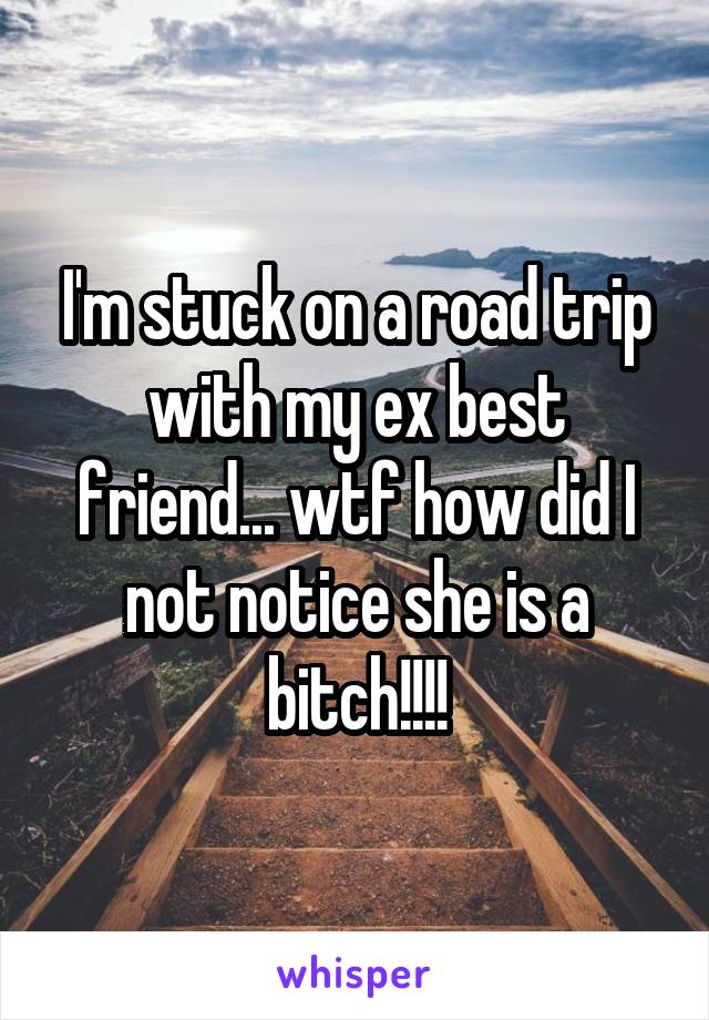 I'm stuck on a road trip with my ex best friend... wtf how did I not notice she is a bitch!!!!