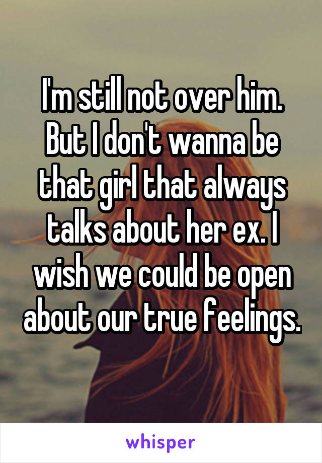 I'm still not over him. But I don't wanna be that girl that always talks about her ex. I wish we could be open about our true feelings. 