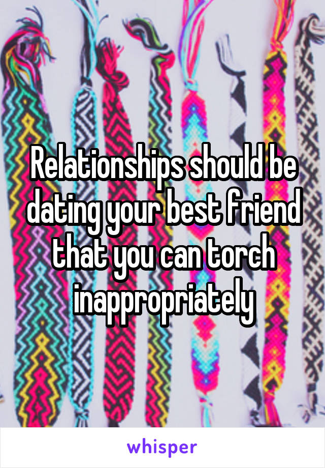 Relationships should be dating your best friend that you can torch inappropriately