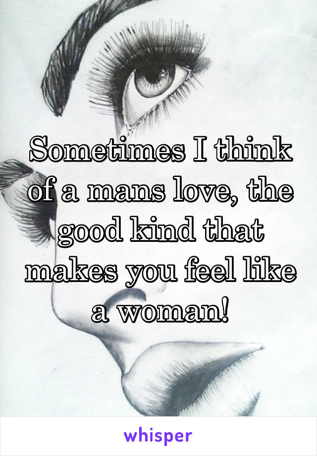 Sometimes I think of a mans love, the good kind that makes you feel like a woman!