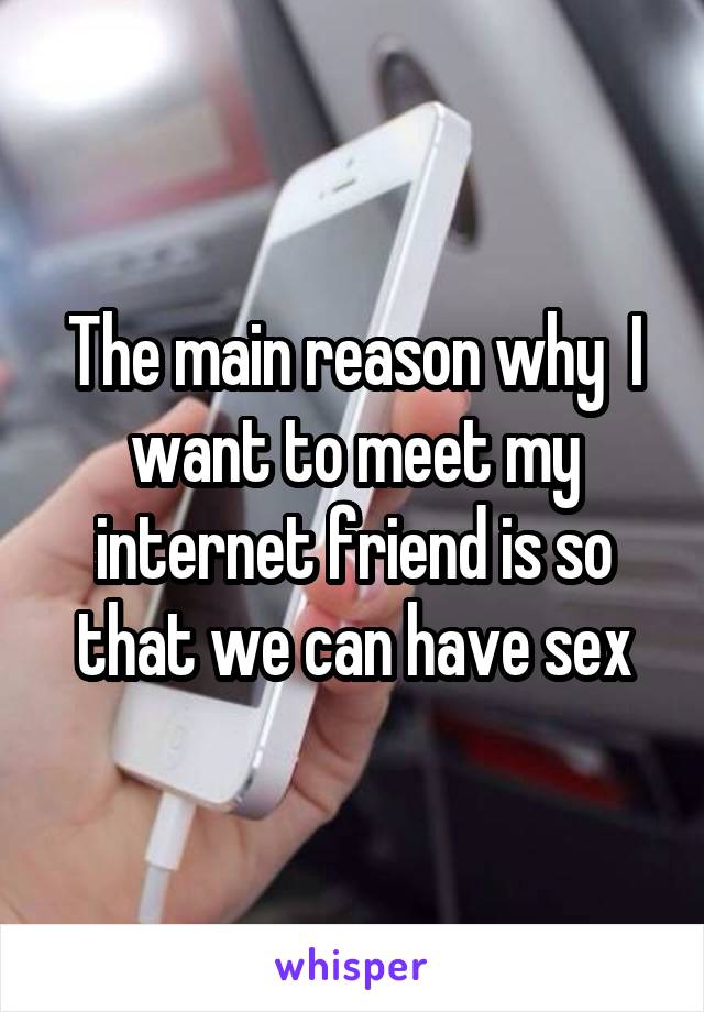 The main reason why  I want to meet my internet friend is so that we can have sex