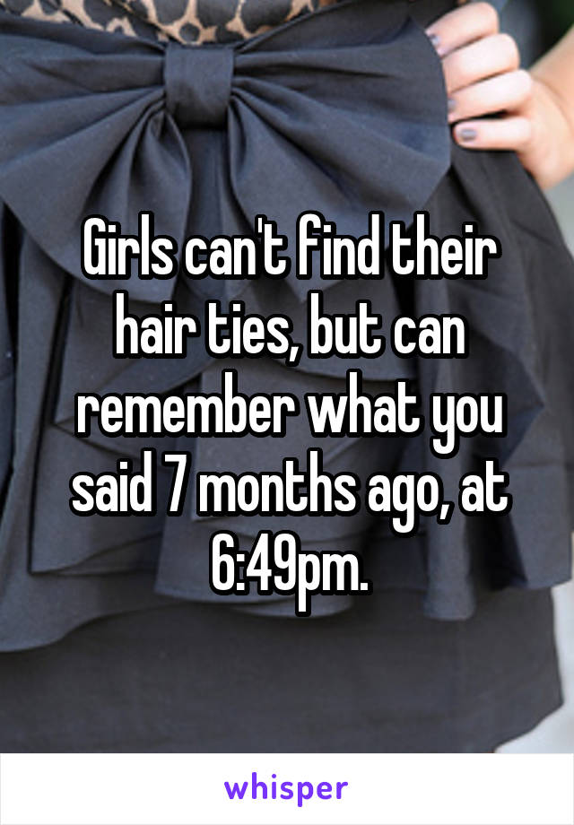 Girls can't find their hair ties, but can remember what you said 7 months ago, at 6:49pm.