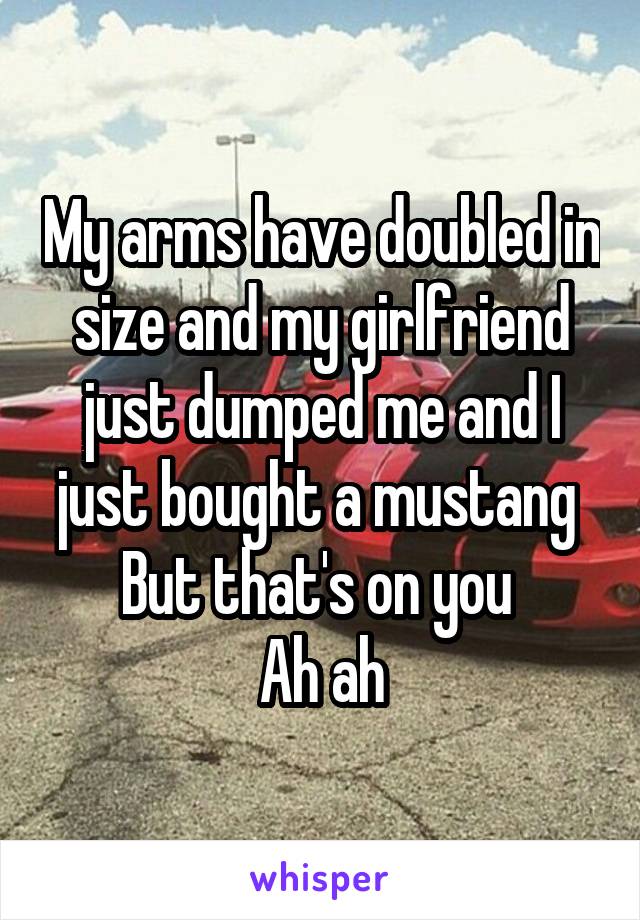 My arms have doubled in size and my girlfriend just dumped me and I just bought a mustang 
But that's on you 
Ah ah