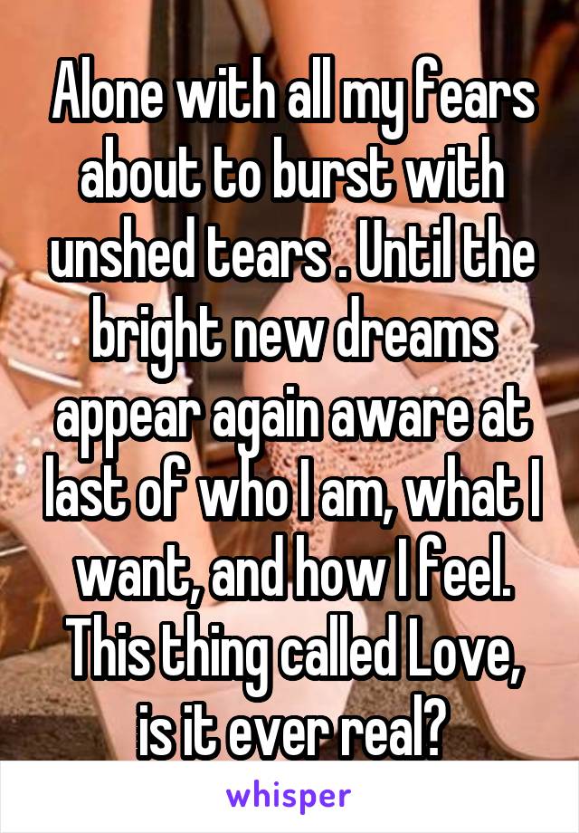 Alone with all my fears about to burst with unshed tears . Until the bright new dreams appear again aware at last of who I am, what I want, and how I feel.
This thing called Love, is it ever real?