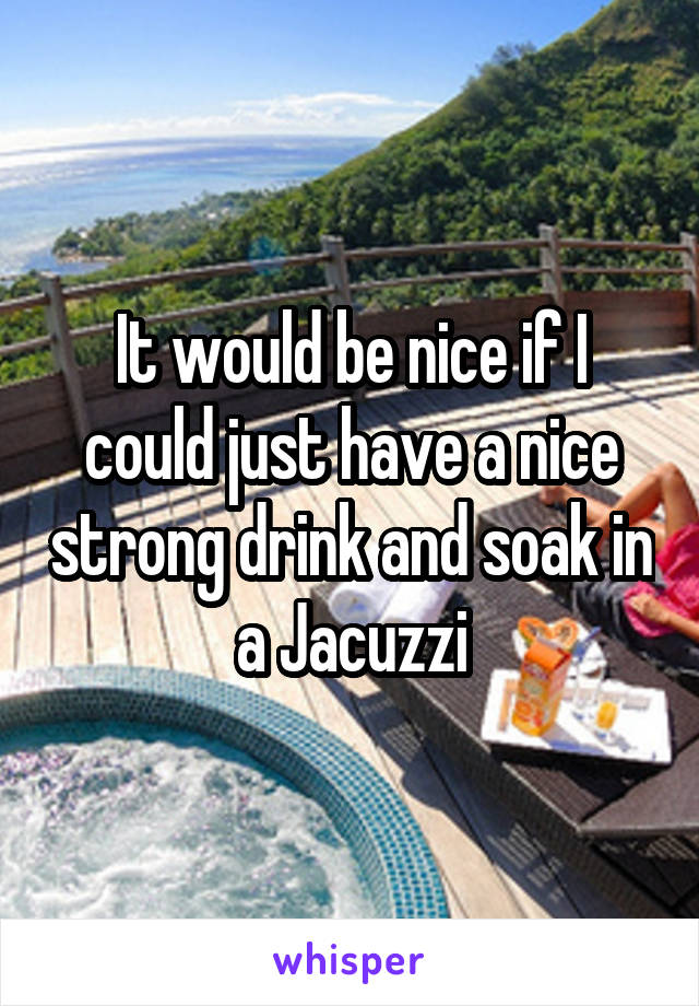 It would be nice if I could just have a nice strong drink and soak in a Jacuzzi