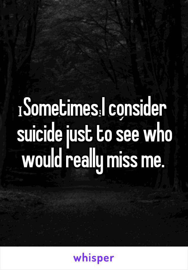 Sometimes I consider suicide just to see who would really miss me. 