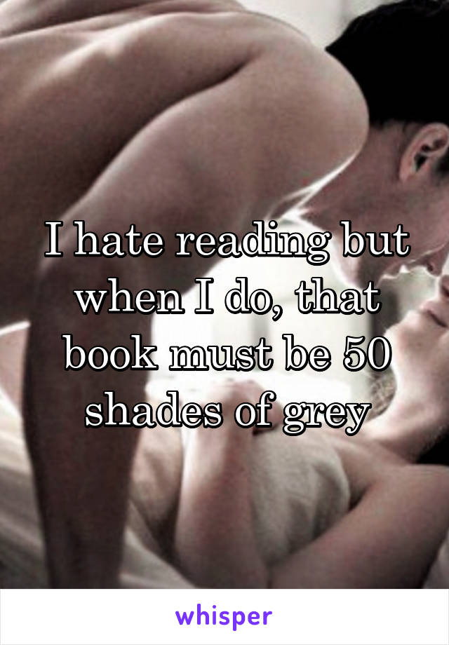 I hate reading but when I do, that book must be 50 shades of grey