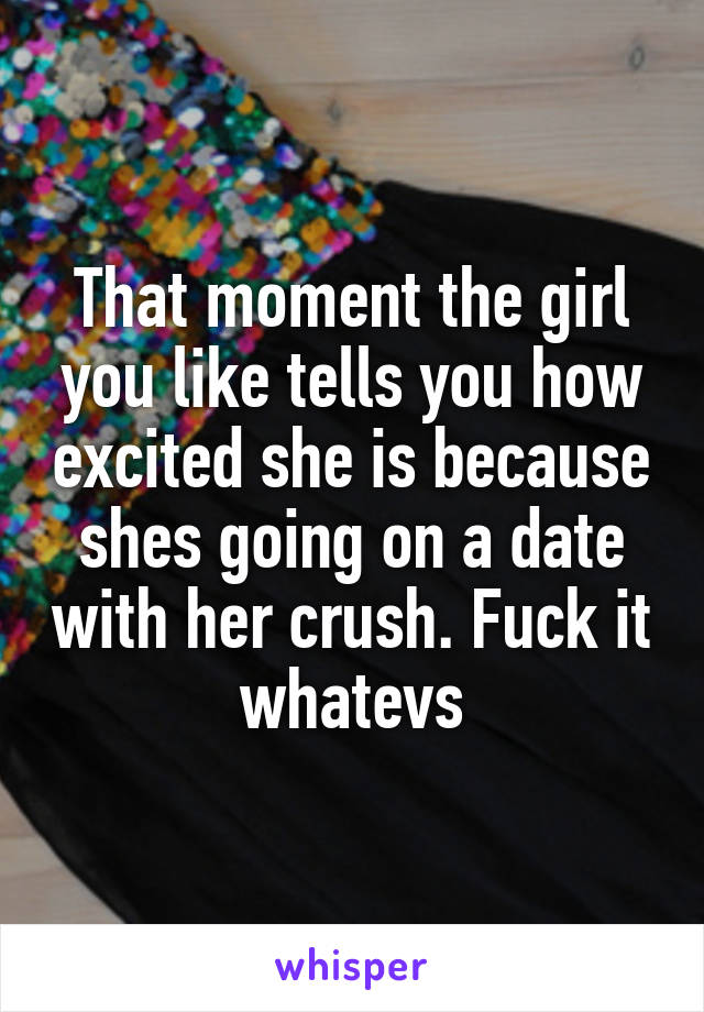 That moment the girl you like tells you how excited she is because shes going on a date with her crush. Fuck it whatevs