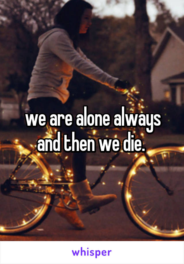 we are alone always and then we die. 