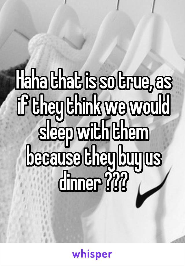 Haha that is so true, as if they think we would sleep with them because they buy us dinner 😂😂😂
