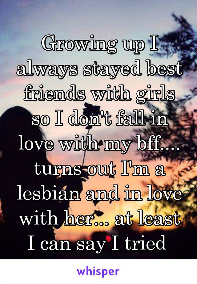 Growing up I always stayed best friends with girls so I don't fall in love with my bff.... turns out I'm a lesbian and in love with her... at least I can say I tried 