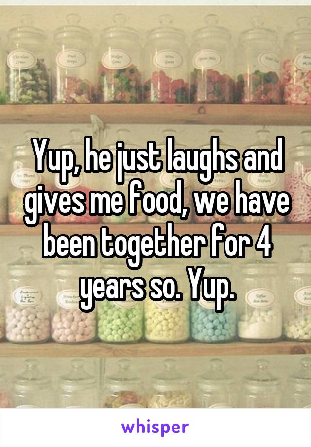 Yup, he just laughs and gives me food, we have been together for 4 years so. Yup.