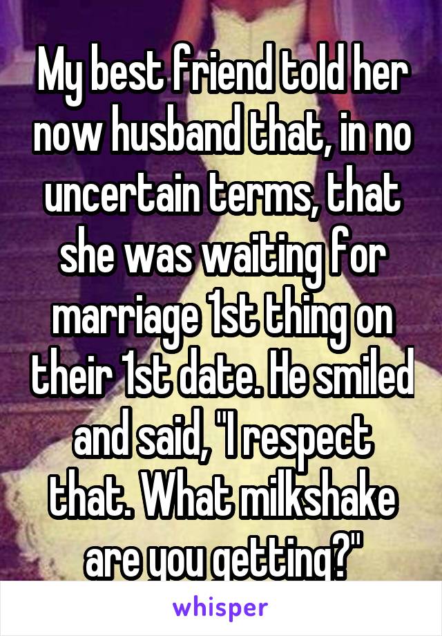 My best friend told her now husband that, in no uncertain terms, that she was waiting for marriage 1st thing on their 1st date. He smiled and said, "I respect that. What milkshake are you getting?"