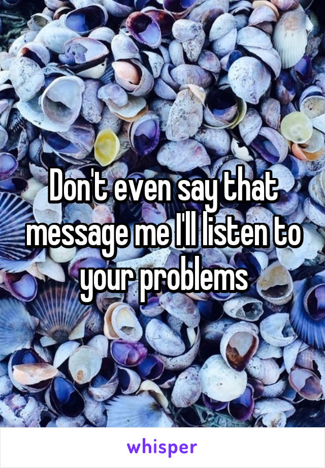 Don't even say that message me I'll listen to your problems