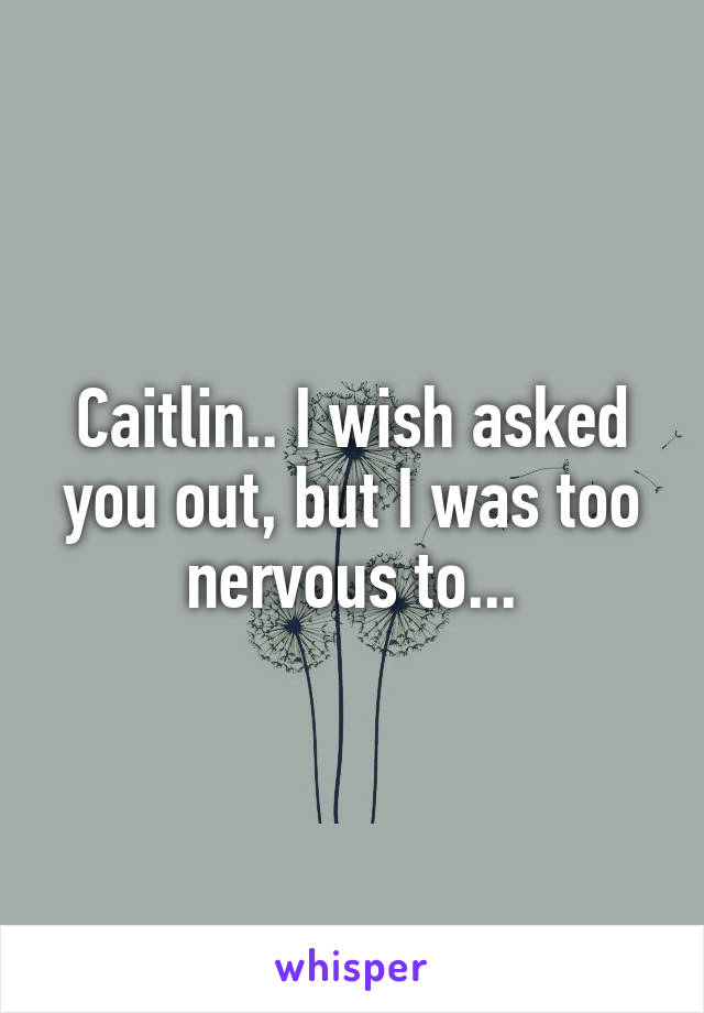 Caitlin.. I wish asked you out, but I was too nervous to...