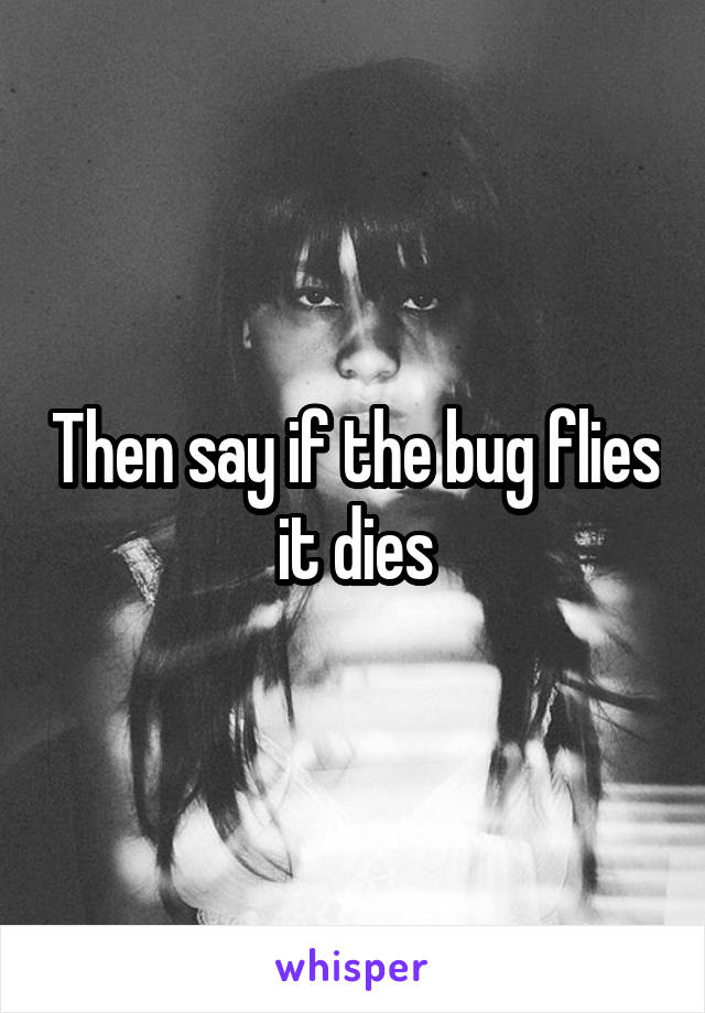 Then say if the bug flies it dies