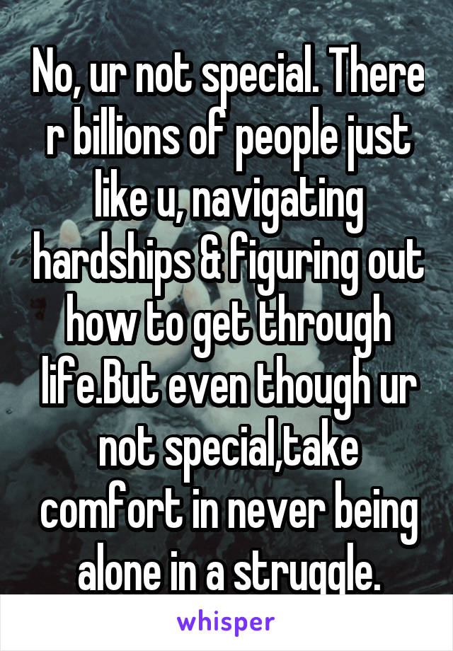 No, ur not special. There r billions of people just like u, navigating hardships & figuring out how to get through life.But even though ur not special,take comfort in never being alone in a struggle.