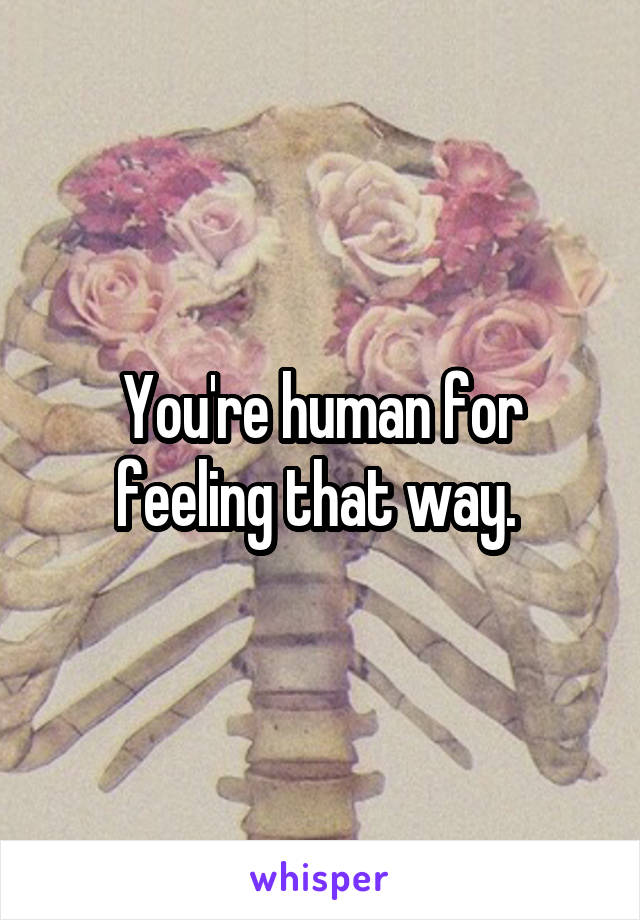 You're human for feeling that way. 