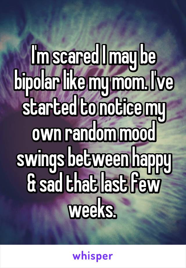 I'm scared I may be bipolar like my mom. I've started to notice my own random mood swings between happy & sad that last few weeks. 
