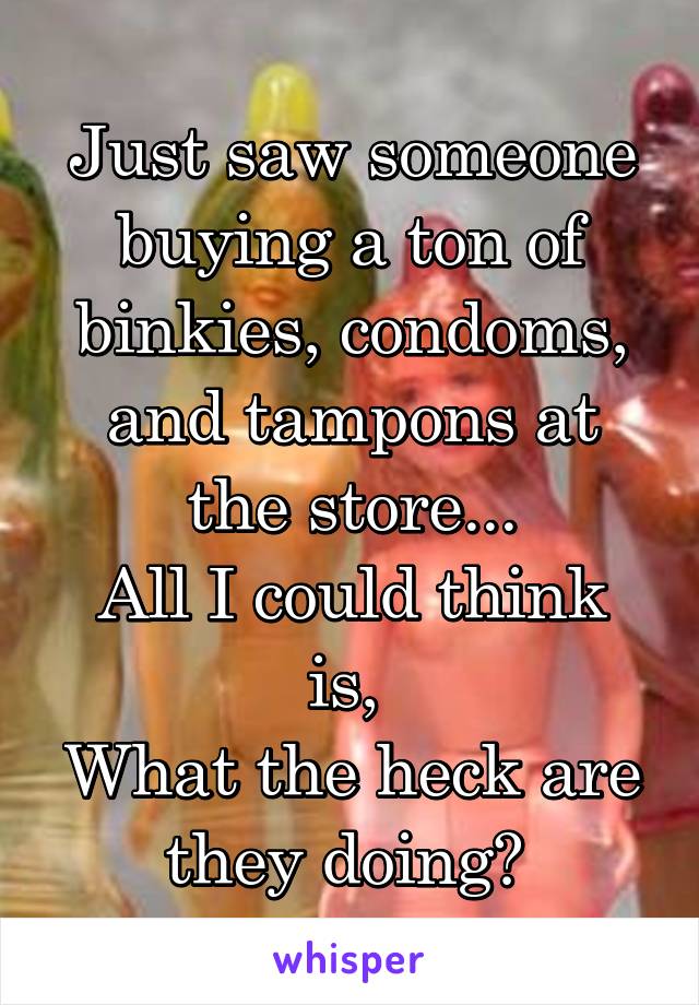 Just saw someone buying a ton of binkies, condoms, and tampons at the store...
All I could think is, 
What the heck are they doing? 