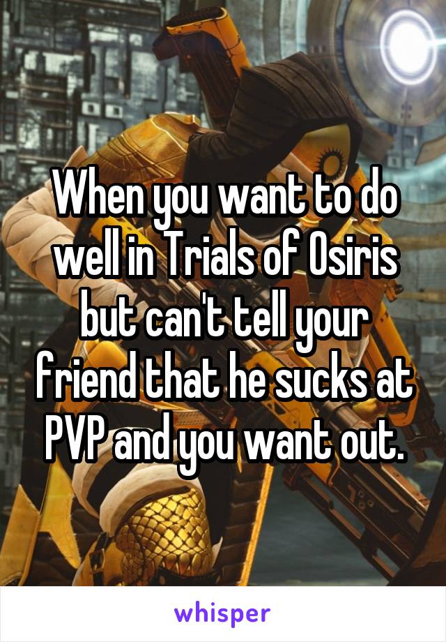 When you want to do well in Trials of Osiris but can't tell your friend that he sucks at PVP and you want out.