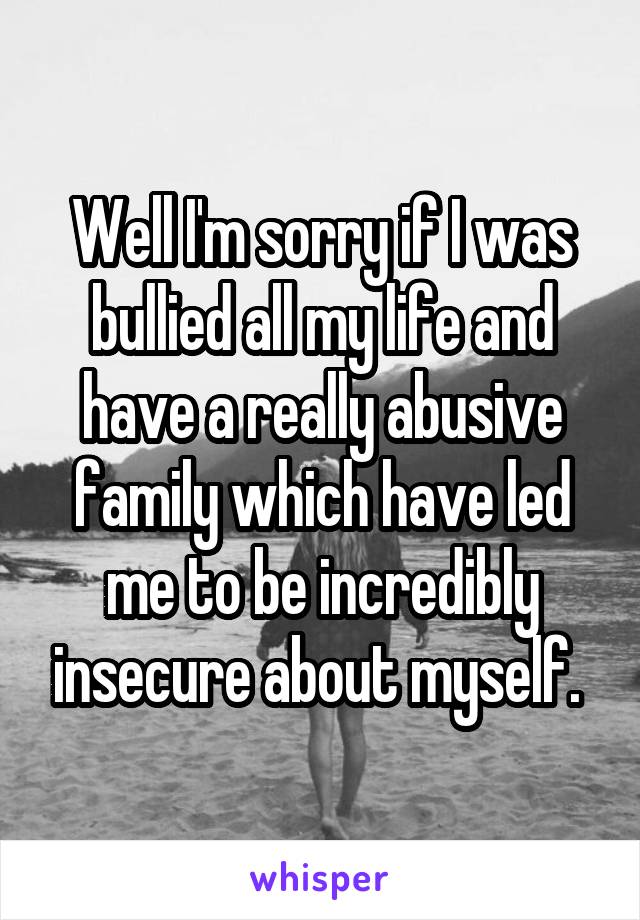 Well I'm sorry if I was bullied all my life and have a really abusive family which have led me to be incredibly insecure about myself. 