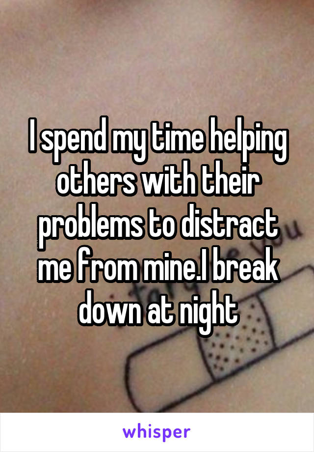 I spend my time helping others with their problems to distract me from mine.I break down at night