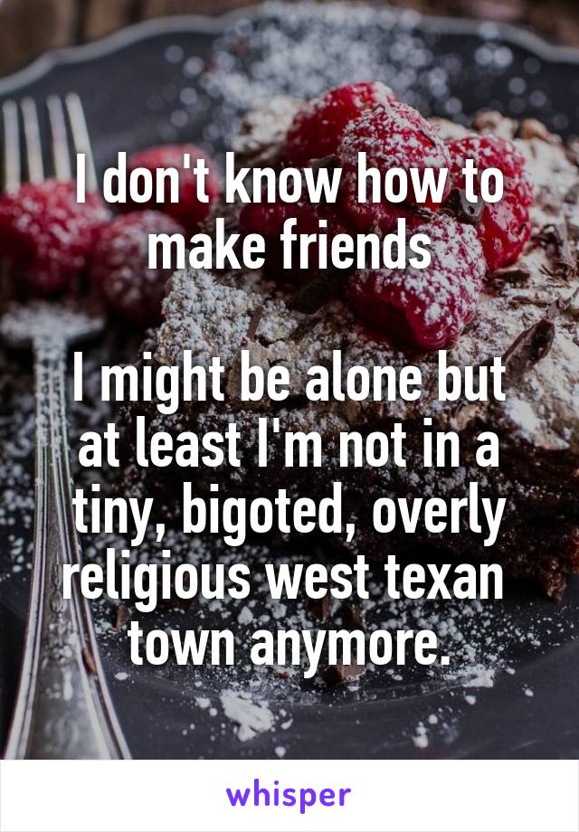 I don't know how to make friends

I might be alone but at least I'm not in a tiny, bigoted, overly religious west texan  town anymore.