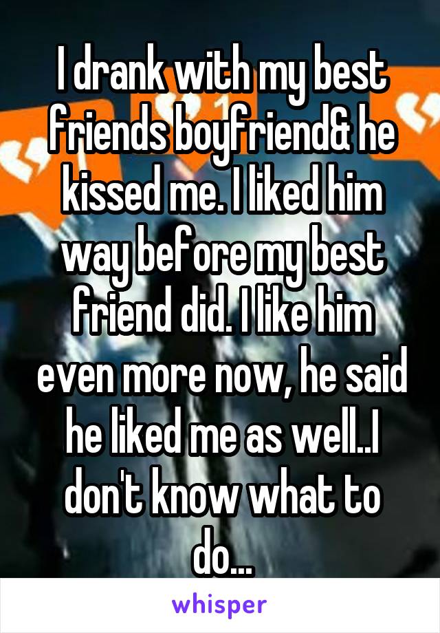 I drank with my best friends boyfriend& he kissed me. I liked him way before my best friend did. I like him even more now, he said he liked me as well..I don't know what to do...