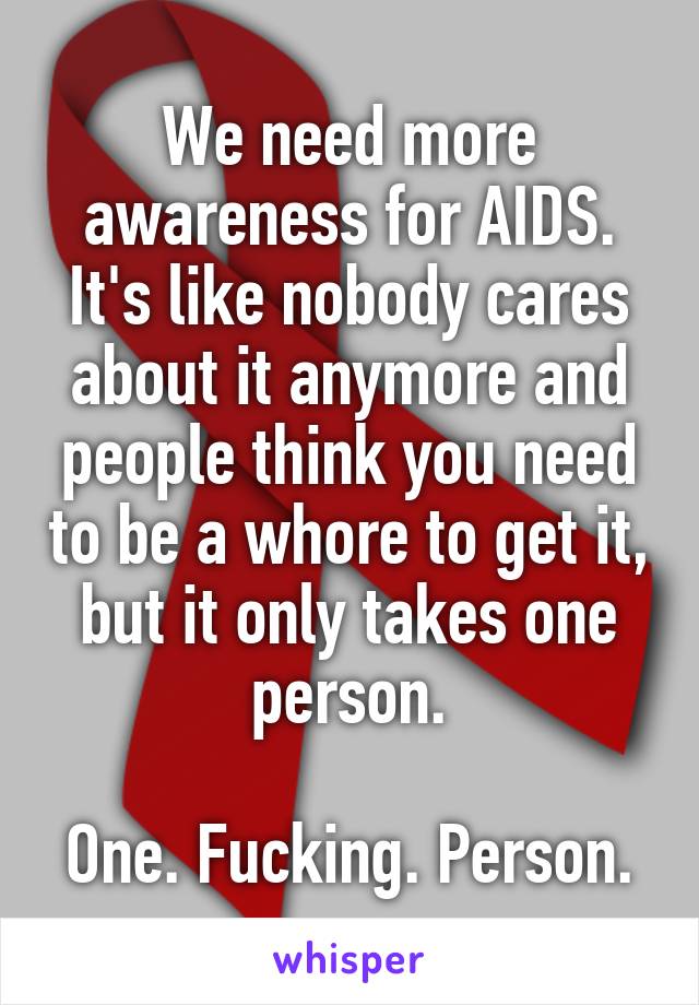 We need more awareness for AIDS. It's like nobody cares about it anymore and people think you need to be a whore to get it, but it only takes one person.

One. Fucking. Person.