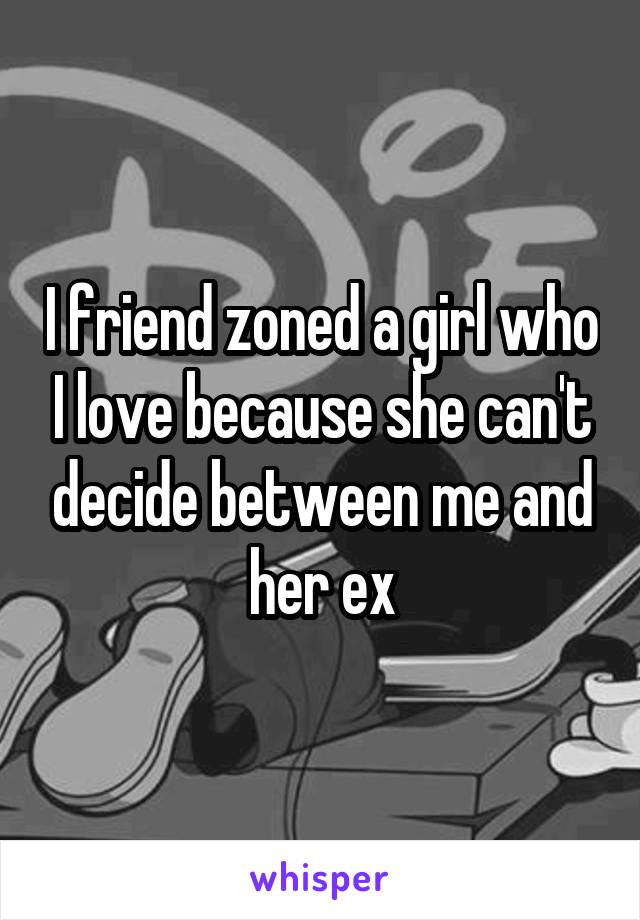 I friend zoned a girl who I love because she can't decide between me and her ex