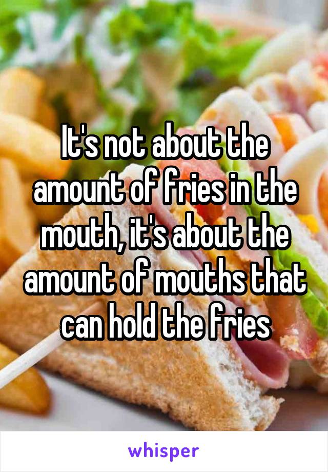 It's not about the amount of fries in the mouth, it's about the amount of mouths that can hold the fries