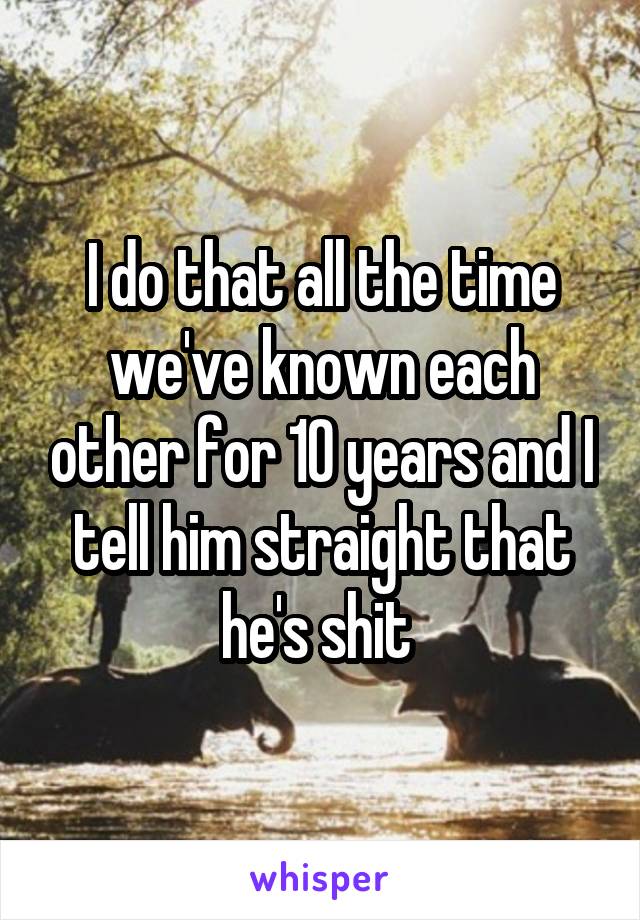 I do that all the time we've known each other for 10 years and I tell him straight that he's shit 