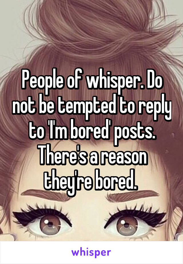 People of whisper. Do not be tempted to reply to 'I'm bored' posts. There's a reason they're bored. 
