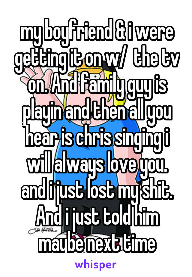 my boyfriend & i were getting it on w/  the tv on. And family guy is playin and then all you hear is chris singing i will always love you. and i just lost my shit. And i just told him maybe next time
